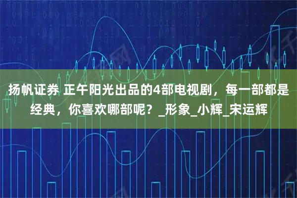 扬帆证券 正午阳光出品的4部电视剧，每一部都是经典，你喜欢哪部呢？_形象_小辉_宋运辉