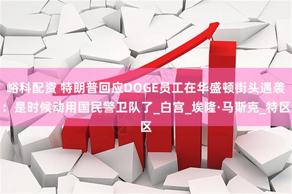 峪科配资 特朗普回应DOGE员工在华盛顿街头遇袭：是时候动用国民警卫队了_白宫_埃隆·马斯克_特区