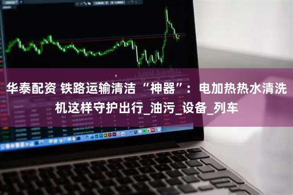 华泰配资 铁路运输清洁 “神器”：电加热热水清洗机这样守护出行_油污_设备_列车