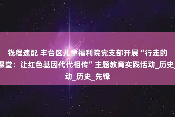 钱程速配 丰台区儿童福利院党支部开展“行走的红色课堂：让红色基因代代相传”主题教育实践活动_历史_先锋