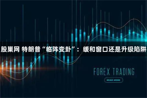 股巢网 特朗普“临阵变卦”:缓和窗口还是升级陷阱